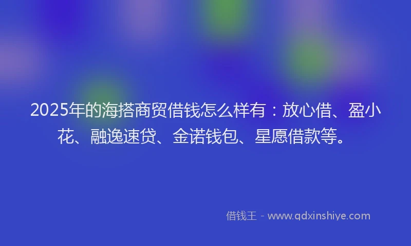 2025年的海搭商贸借钱怎么样有：放心借、盈小花、融逸速贷、金诺钱包、星愿借款等。