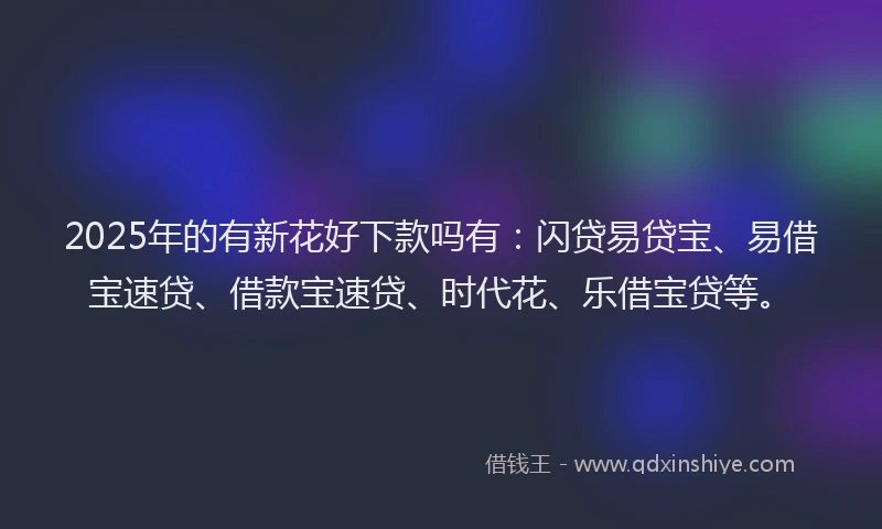 2025年的有新花好下款吗有：闪贷易贷宝、易借宝速贷、借款宝速贷、时代花、乐借宝贷等。