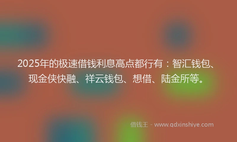 2025年的极速借钱利息高点都行有：智汇钱包、现金侠快融、祥云钱包、想借、陆金所等。