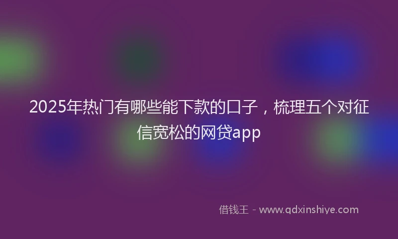 2025年热门有哪些能下款的口子，梳理五个对征信宽松的网贷app