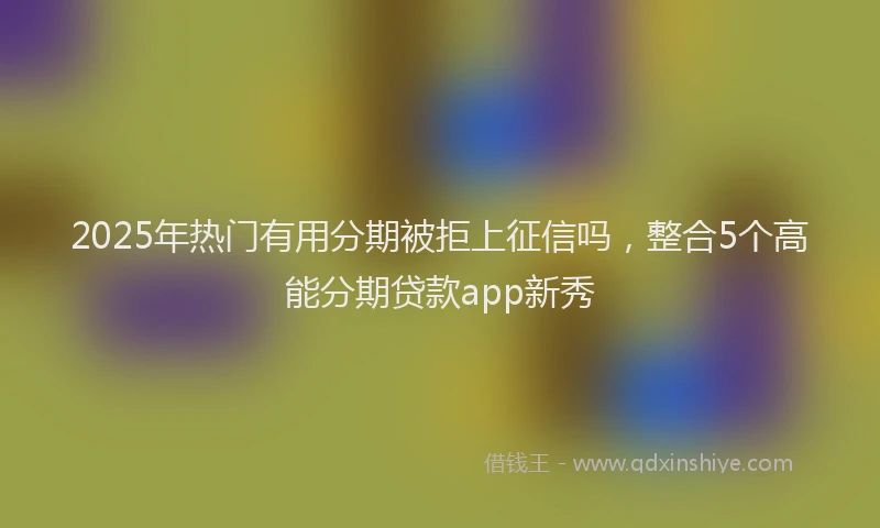 2025年热门有用分期被拒上征信吗，整合5个高能分期贷款app新秀