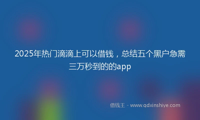 2025年热门滴滴上可以借钱，总结五个黑户急需三万秒到的的app