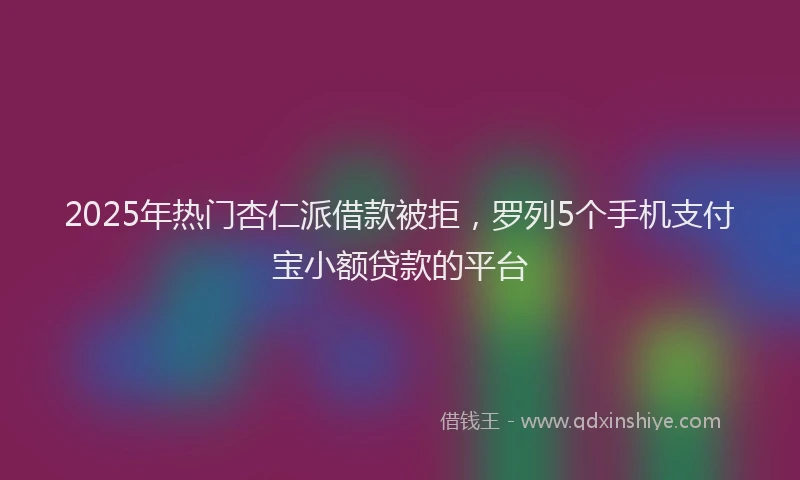2025年热门杏仁派借款被拒，罗列5个手机支付宝小额贷款的平台