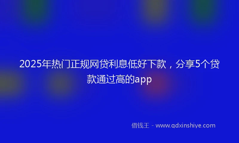 2025年热门正规网贷利息低好下款，分享5个贷款通过高的app