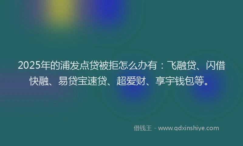 2025年的浦发点贷被拒怎么办有：飞融贷、闪借快融、易贷宝速贷、超爱财、享宇钱包等。