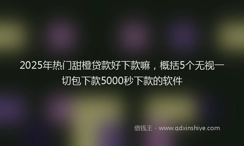 2025年热门甜橙贷款好下款嘛，概括5个无视一切包下款5000秒下款的软件