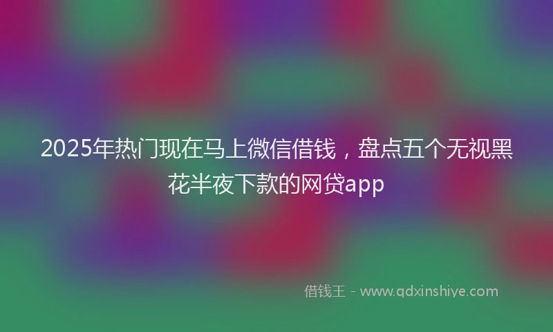 2025年热门现在马上微信借钱，盘点五个无视黑花半夜下款的网贷app