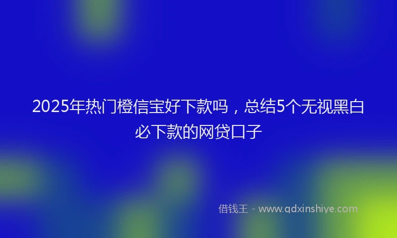 2025年热门橙信宝好下款吗，总结5个无视黑白必下款的网贷口子