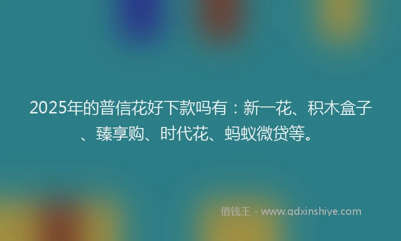 2025年的普信花好下款吗有：新一花、积木盒子、臻享购、时代花、蚂蚁微贷等。