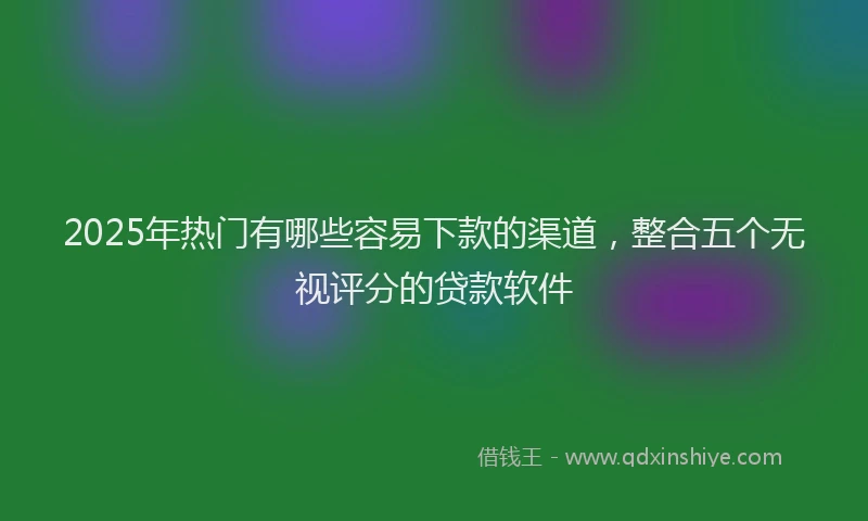 2025年热门有哪些容易下款的渠道，整合五个无视评分的贷款软件