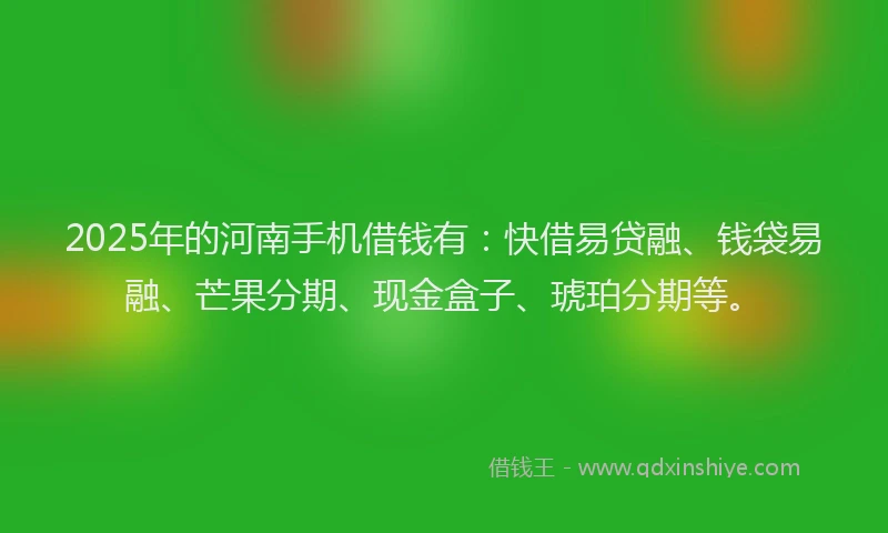 2025年的河南手机借钱有：快借易贷融、钱袋易融、芒果分期、现金盒子、琥珀分期等。