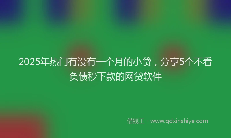2025年热门有没有一个月的小贷，分享5个不看负债秒下款的网贷软件