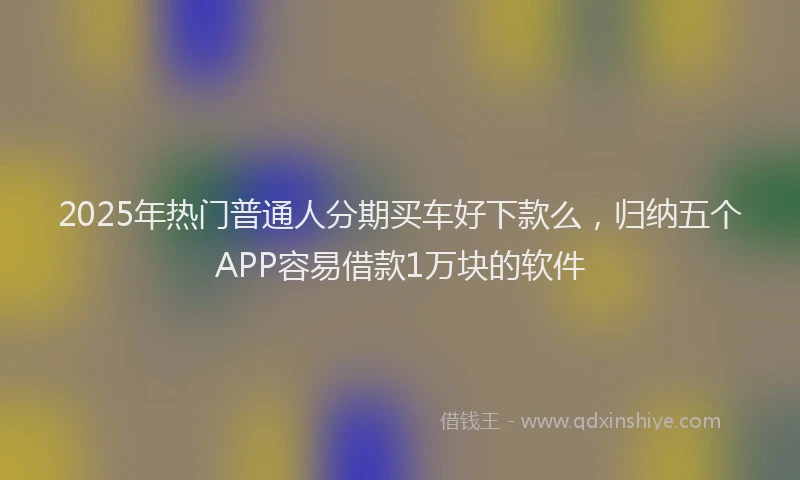 2025年热门普通人分期买车好下款么，归纳五个APP容易借款1万块的软件