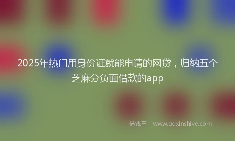 2025年热门用身份证就能申请的网贷，归纳五个芝麻分负面借款的app