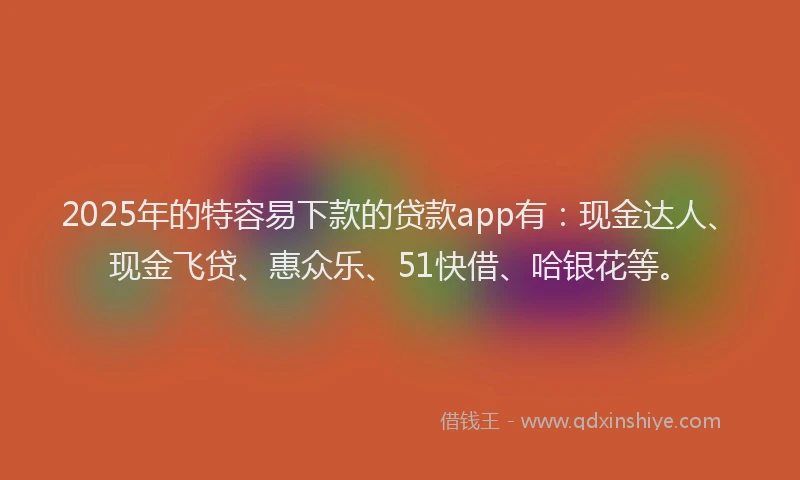 2025年的特容易下款的贷款app有：现金达人、现金飞贷、惠众乐、51快借、哈银花等。