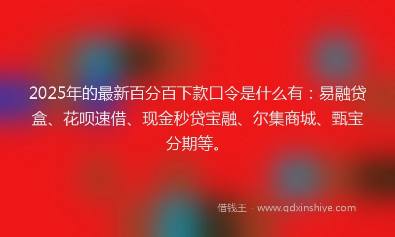 2025年的最新百分百下款口令是什么有：易融贷盒、花呗速借、现金秒贷宝融、尔集商城、甄宝分期等。