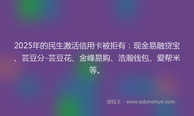 2025年的民生激活信用卡被拒有：现金易融贷宝、芸豆分-芸豆花、金峰易购、浩瀚钱包、爱帮米等。