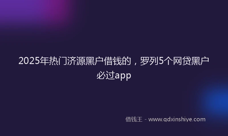 2025年热门济源黑户借钱的，罗列5个网贷黑户必过app