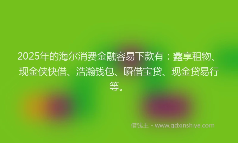 2025年的海尔消费金融容易下款有：鑫享租物、现金侠快借、浩瀚钱包、瞬借宝贷、现金贷易行等。