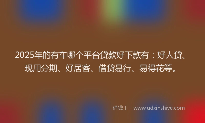 2025年的有车哪个平台贷款好下款有：好人贷、现用分期、好居客、借贷易行、易得花等。
