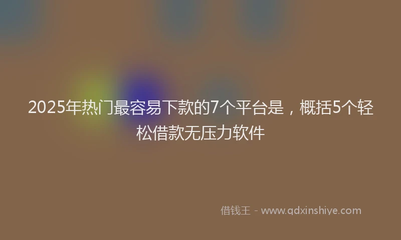 2025年热门最容易下款的7个平台是，概括5个轻松借款无压力软件