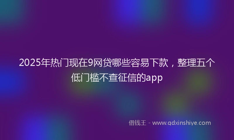 2025年热门现在9网贷哪些容易下款，整理五个低门槛不查征信的app