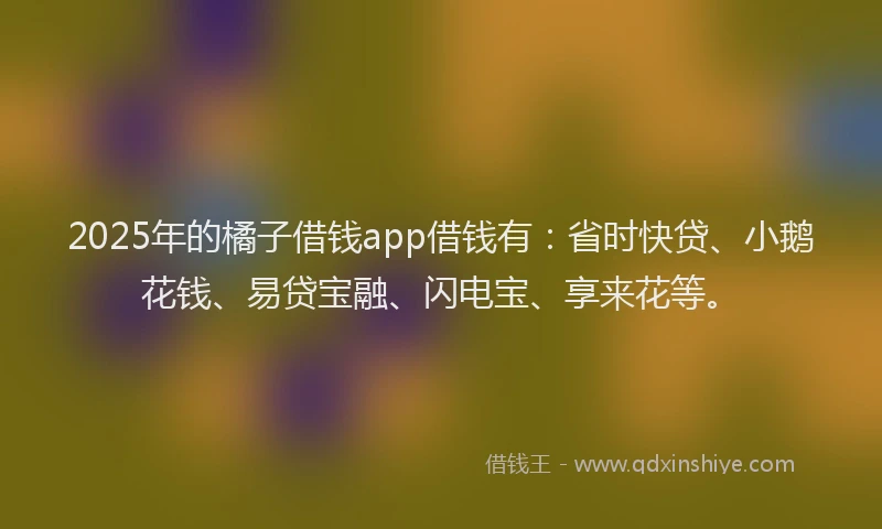 2025年的橘子借钱app借钱有：省时快贷、小鹅花钱、易贷宝融、闪电宝、享来花等。