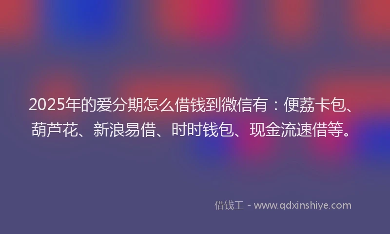 2025年的爱分期怎么借钱到微信有：便荔卡包、葫芦花、新浪易借、时时钱包、现金流速借等。