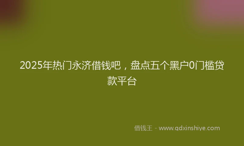 2025年热门永济借钱吧，盘点五个黑户0门槛贷款平台