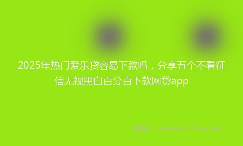 2025年热门爱乐贷容易下款吗，分享五个不看征信无视黑白百分百下款网贷app