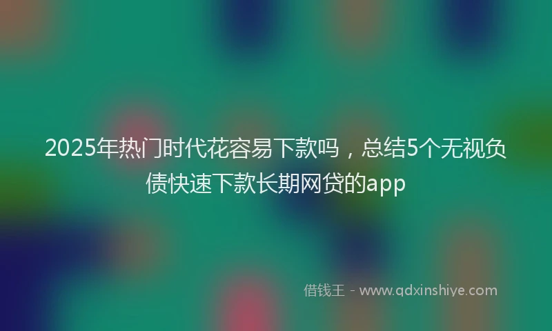 2025年热门时代花容易下款吗，总结5个无视负债快速下款长期网贷的app
