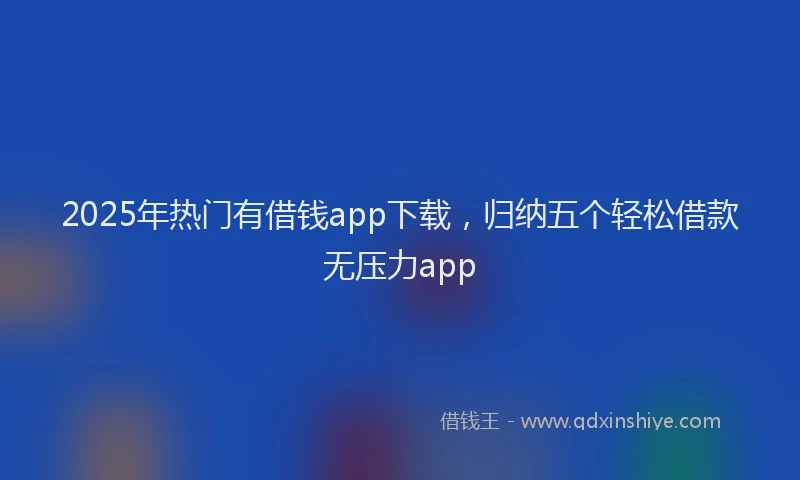 2025年热门有借钱app下载，归纳五个轻松借款无压力app