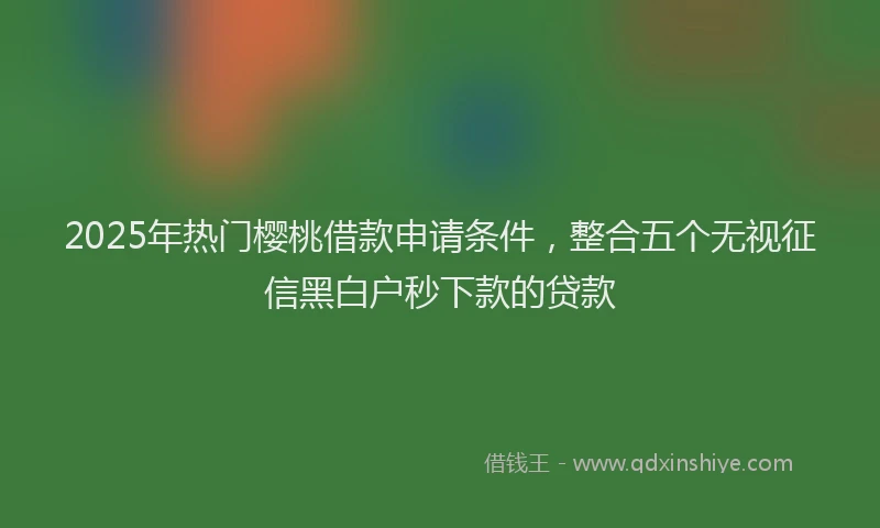 2025年热门樱桃借款申请条件，整合五个无视征信黑白户秒下款的贷款