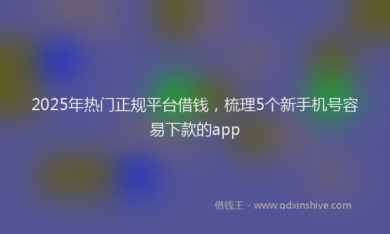 2025年热门正规平台借钱，梳理5个新手机号容易下款的app