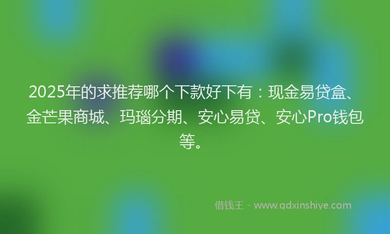 2025年的求推荐哪个下款好下有：现金易贷盒、金芒果商城、玛瑙分期、安心易贷、安心Pro钱包等。