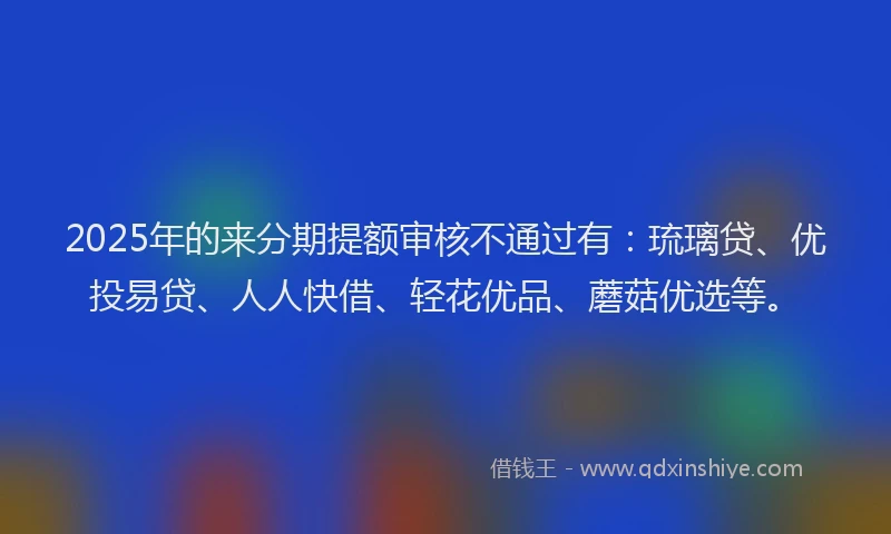 2025年的来分期提额审核不通过有：琉璃贷、优投易贷、人人快借、轻花优品、蘑菇优选等。