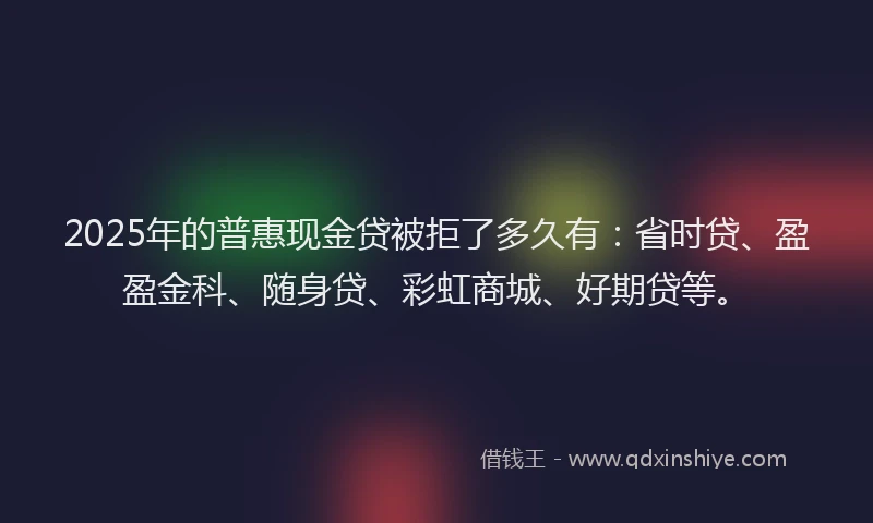 2025年的普惠现金贷被拒了多久有：省时贷、盈盈金科、随身贷、彩虹商城、好期贷等。