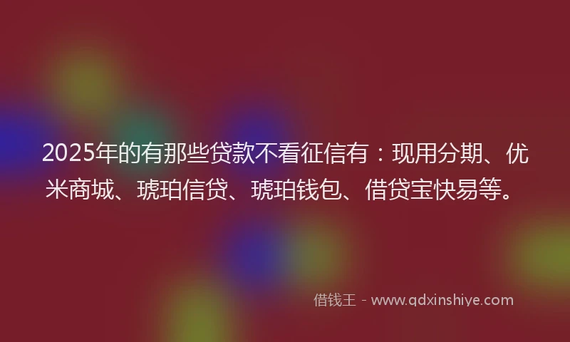 2025年的有那些贷款不看征信有：现用分期、优米商城、琥珀信贷、琥珀钱包、借贷宝快易等。