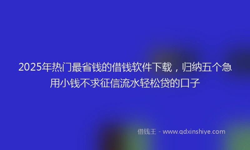 2025年热门最省钱的借钱软件下载，归纳五个急用小钱不求征信流水轻松贷的口子