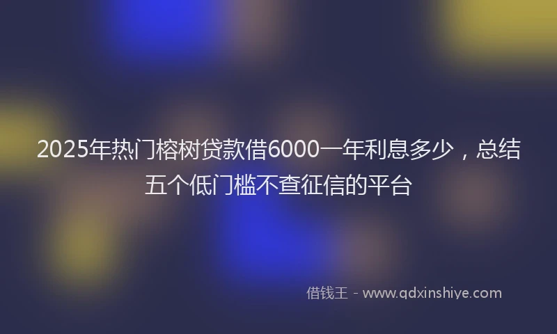2025年热门榕树贷款借6000一年利息多少，总结五个低门槛不查征信的平台