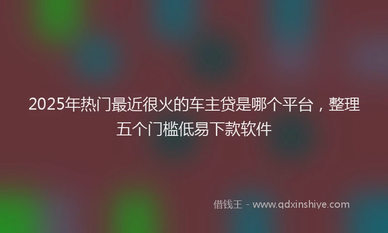 2025年热门最近很火的车主贷是哪个平台，整理五个门槛低易下款软件