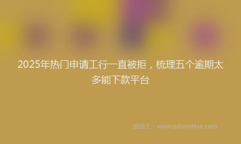 2025年热门申请工行一直被拒，梳理五个逾期太多能下款平台