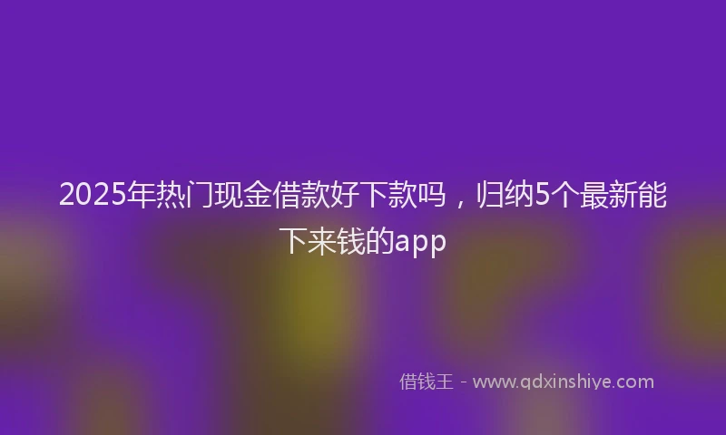 2025年热门现金借款好下款吗，归纳5个最新能下来钱的app