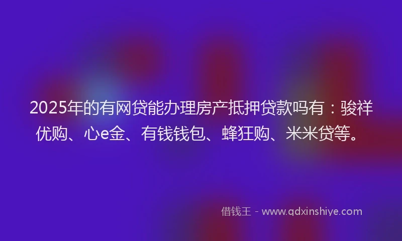 2025年的有网贷能办理房产抵押贷款吗有：骏祥优购、心e金、有钱钱包、蜂狂购、米米贷等。