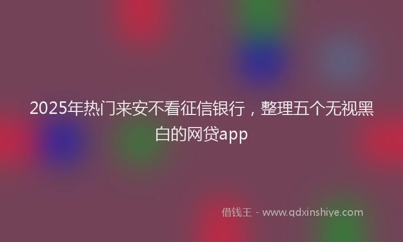 2025年热门来安不看征信银行，整理五个无视黑白的网贷app