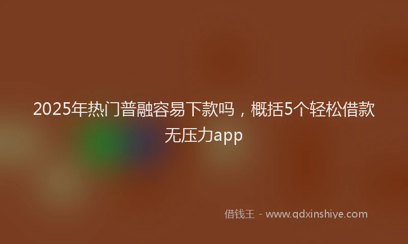 2025年热门普融容易下款吗，概括5个轻松借款无压力app