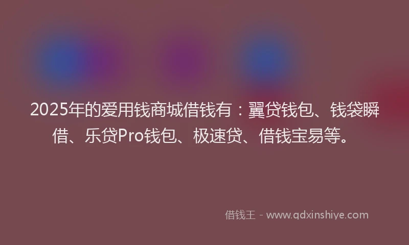 2025年的爱用钱商城借钱有：翼贷钱包、钱袋瞬借、乐贷Pro钱包、极速贷、借钱宝易等。