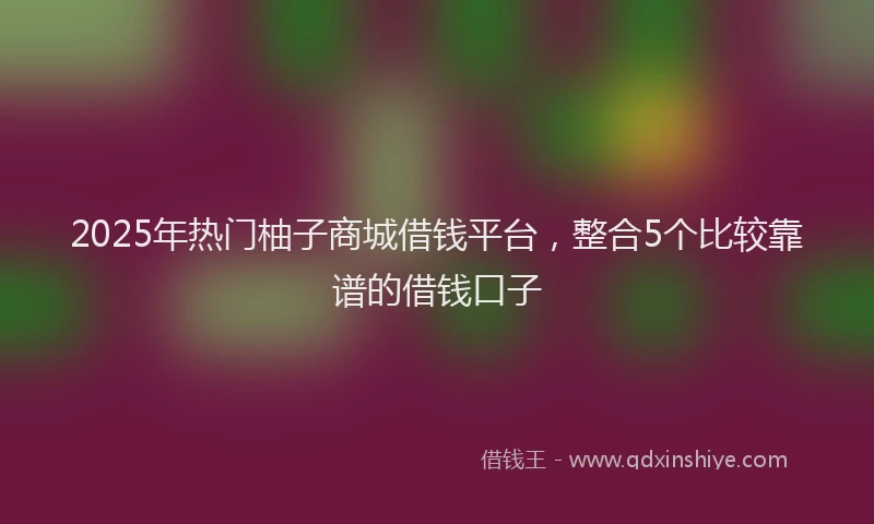 2025年热门柚子商城借钱平台，整合5个比较靠谱的借钱口子