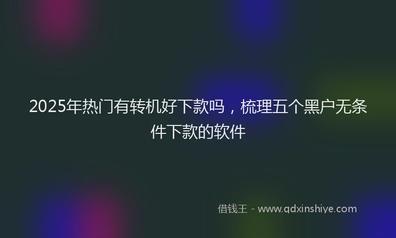 2025年热门有转机好下款吗，梳理五个黑户无条件下款的软件