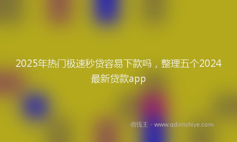 2025年热门极速秒贷容易下款吗，整理五个2024最新贷款app